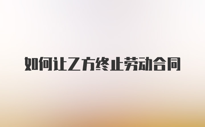 如何让乙方终止劳动合同