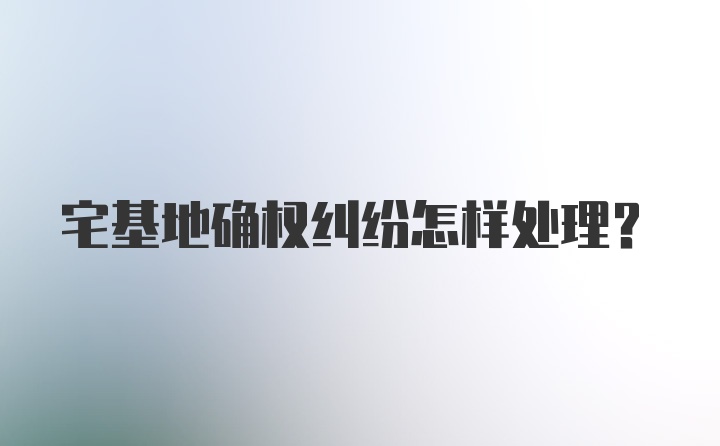 宅基地确权纠纷怎样处理？