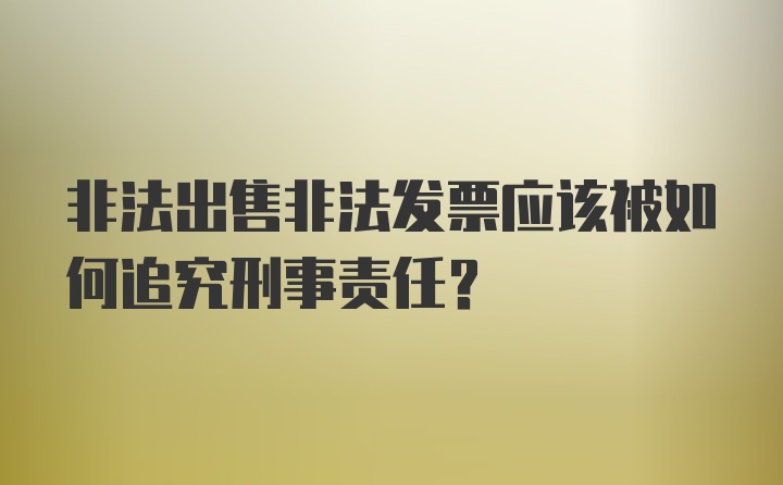 非法出售非法发票应该被如何追究刑事责任？