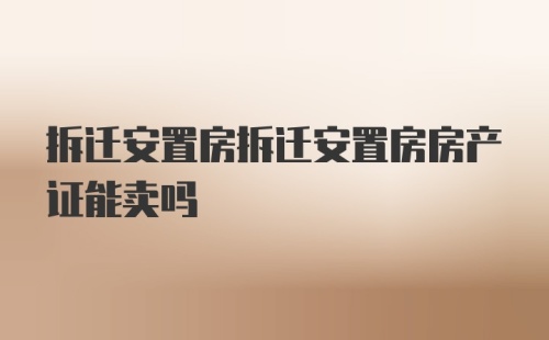 拆迁安置房拆迁安置房房产证能卖吗