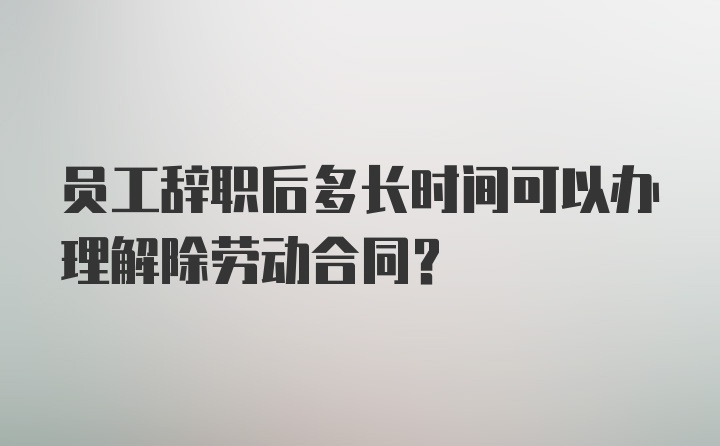 员工辞职后多长时间可以办理解除劳动合同?