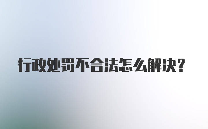 行政处罚不合法怎么解决?