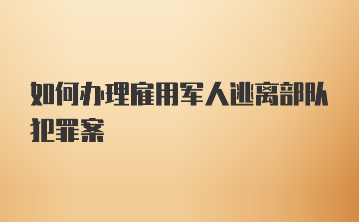 如何办理雇用军人逃离部队犯罪案