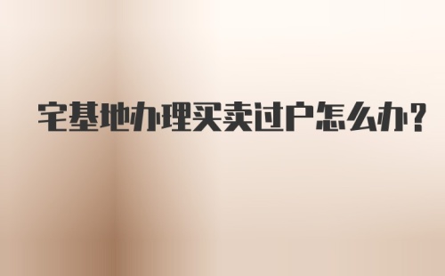 宅基地办理买卖过户怎么办?