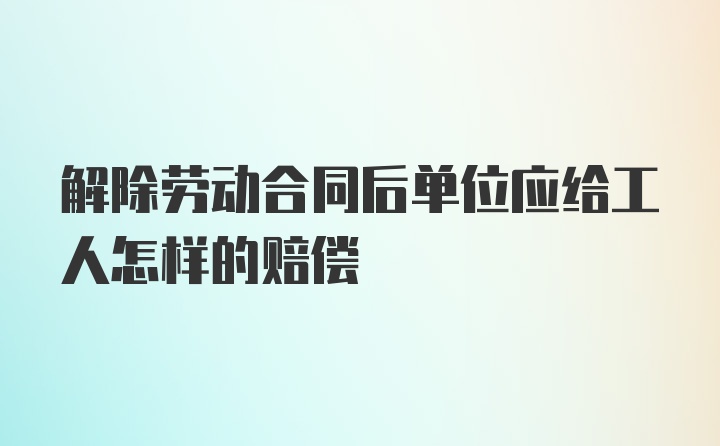 解除劳动合同后单位应给工人怎样的赔偿