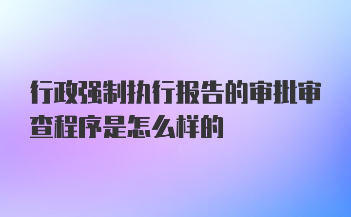 行政强制执行报告的审批审查程序是怎么样的