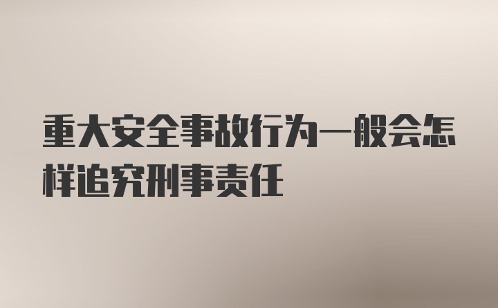 重大安全事故行为一般会怎样追究刑事责任