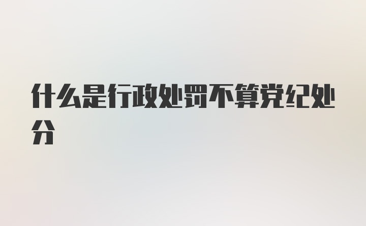 什么是行政处罚不算党纪处分