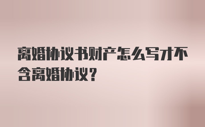 离婚协议书财产怎么写才不含离婚协议？