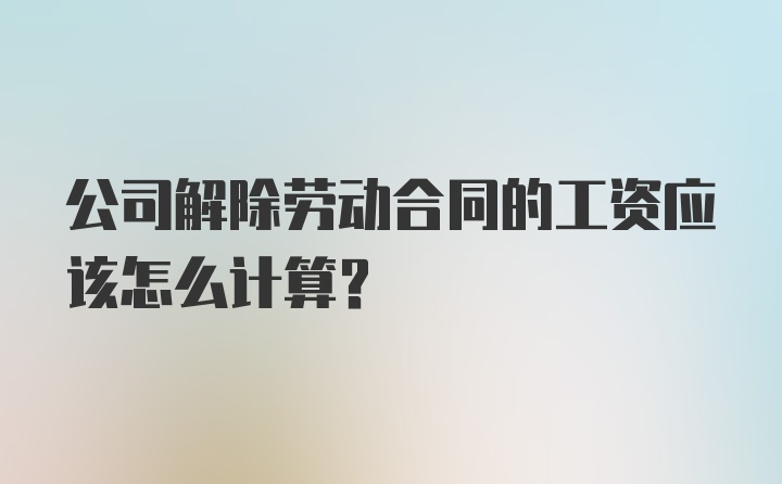 公司解除劳动合同的工资应该怎么计算？