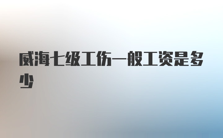 威海七级工伤一般工资是多少