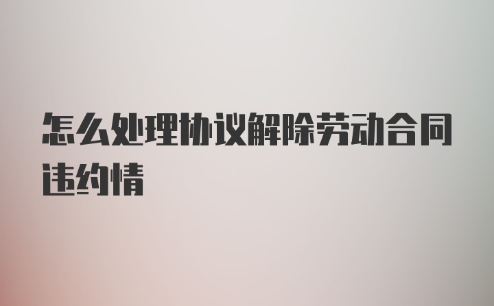 怎么处理协议解除劳动合同违约情