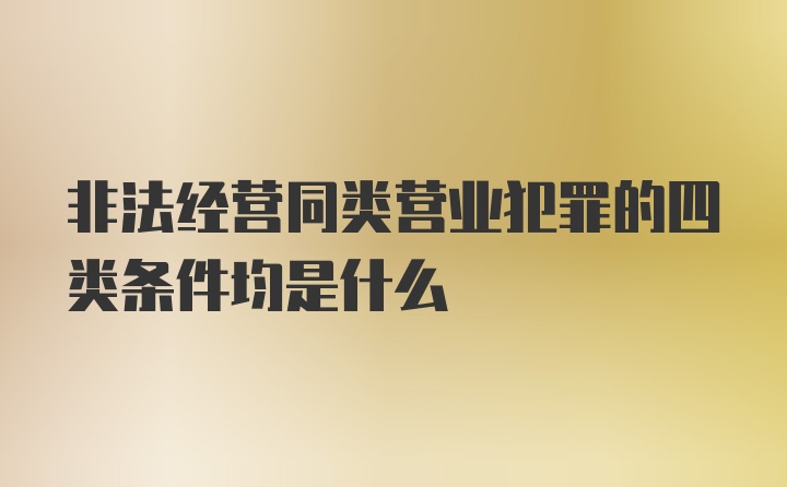 非法经营同类营业犯罪的四类条件均是什么