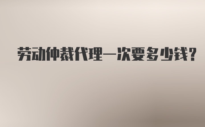 劳动仲裁代理一次要多少钱？