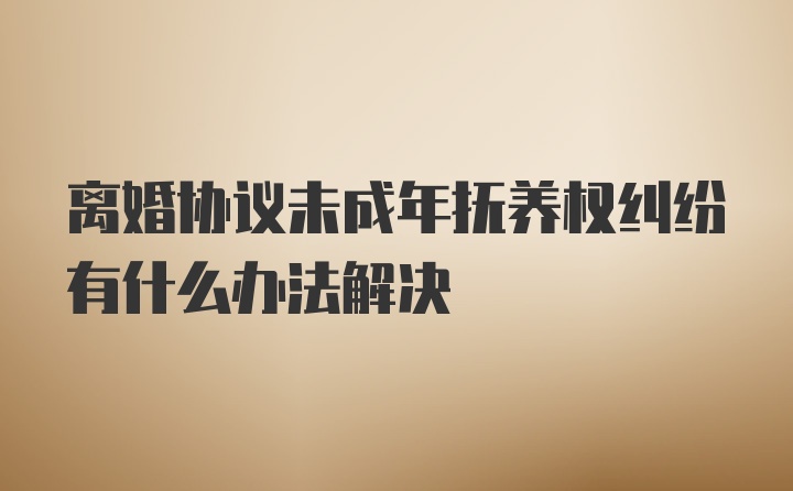 离婚协议未成年抚养权纠纷有什么办法解决