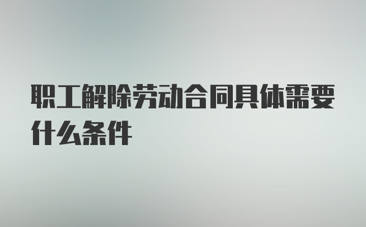 职工解除劳动合同具体需要什么条件