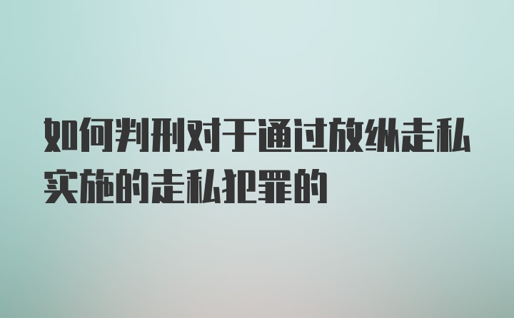 如何判刑对于通过放纵走私实施的走私犯罪的