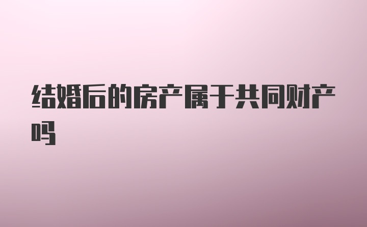 结婚后的房产属于共同财产吗