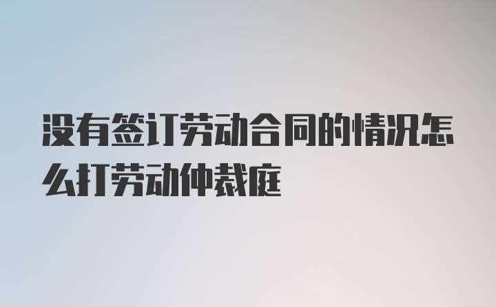 没有签订劳动合同的情况怎么打劳动仲裁庭