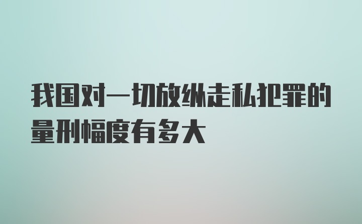 我国对一切放纵走私犯罪的量刑幅度有多大