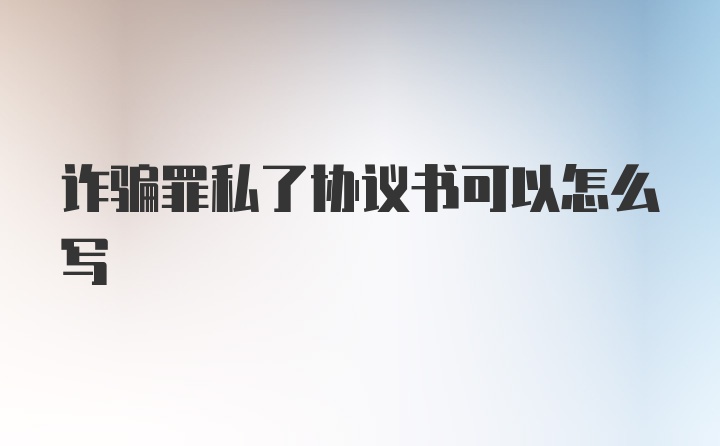 诈骗罪私了协议书可以怎么写