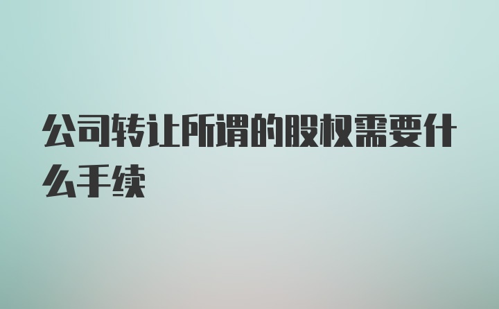 公司转让所谓的股权需要什么手续