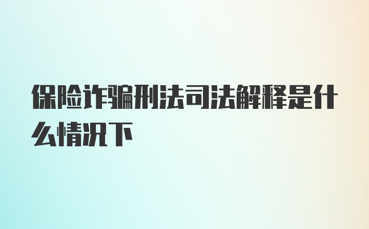 保险诈骗刑法司法解释是什么情况下