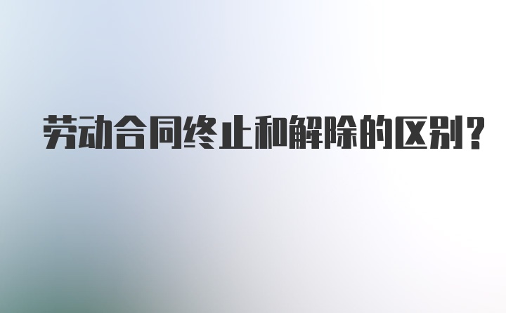 劳动合同终止和解除的区别？