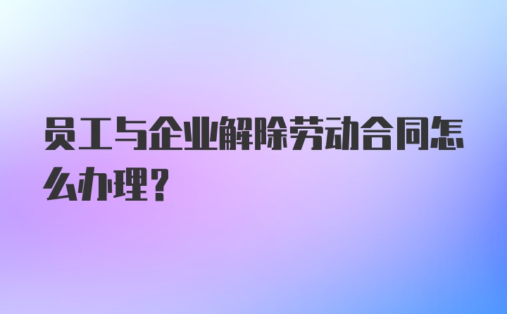 员工与企业解除劳动合同怎么办理？