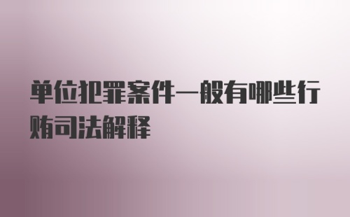 单位犯罪案件一般有哪些行贿司法解释