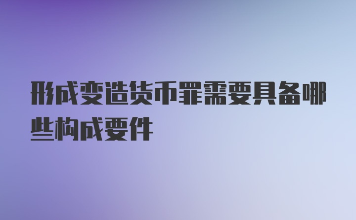 形成变造货币罪需要具备哪些构成要件