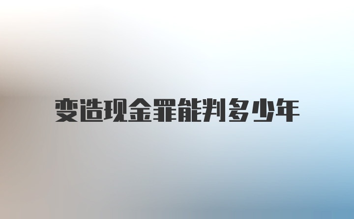 变造现金罪能判多少年