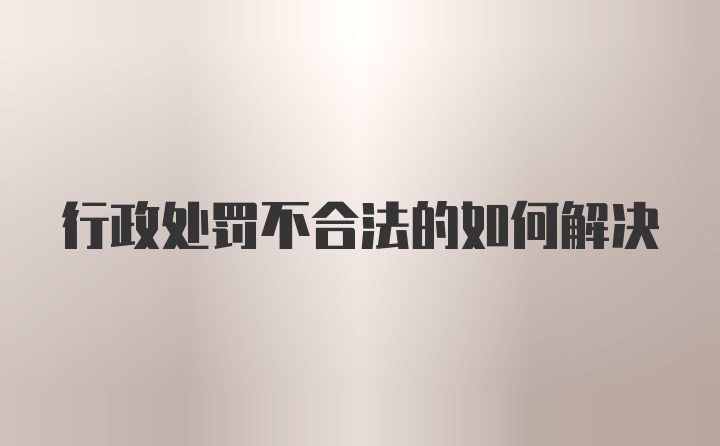 行政处罚不合法的如何解决