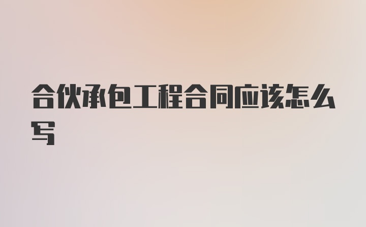 合伙承包工程合同应该怎么写