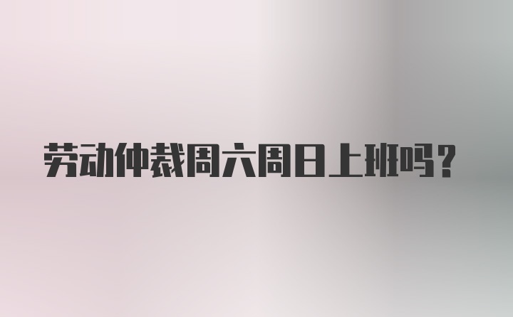 劳动仲裁周六周日上班吗?