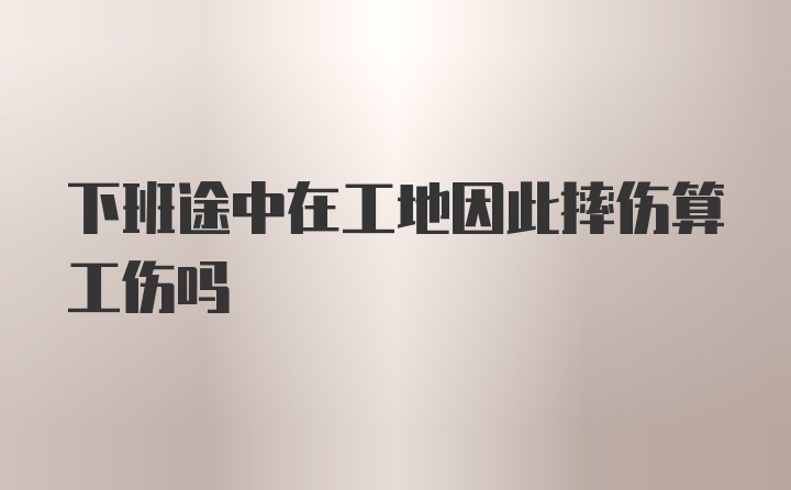 下班途中在工地因此摔伤算工伤吗