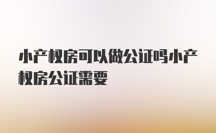 小产权房可以做公证吗小产权房公证需要