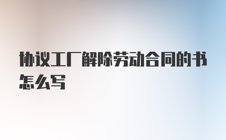 协议工厂解除劳动合同的书怎么写