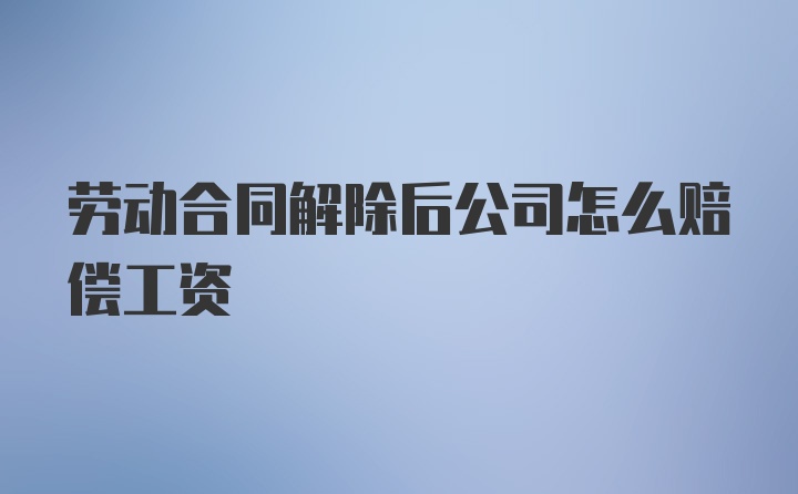 劳动合同解除后公司怎么赔偿工资