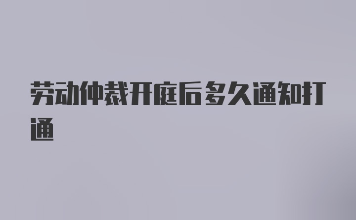 劳动仲裁开庭后多久通知打通