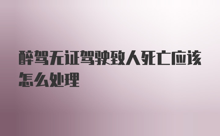 醉驾无证驾驶致人死亡应该怎么处理