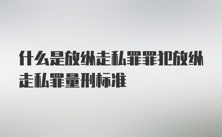 什么是放纵走私罪罪犯放纵走私罪量刑标准