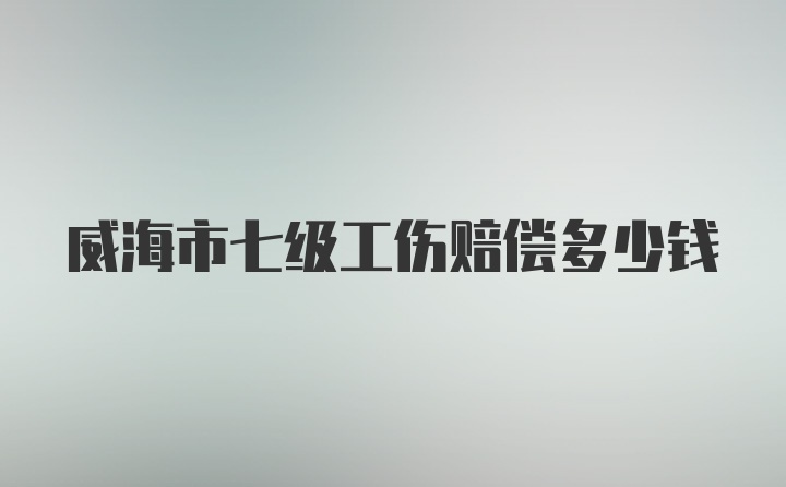 威海市七级工伤赔偿多少钱