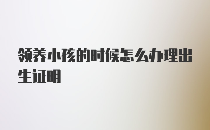 领养小孩的时候怎么办理出生证明