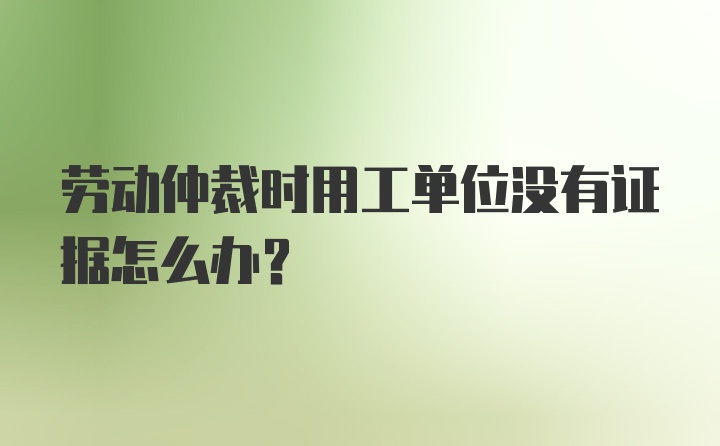 劳动仲裁时用工单位没有证据怎么办？