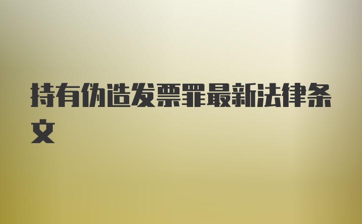 持有伪造发票罪最新法律条文