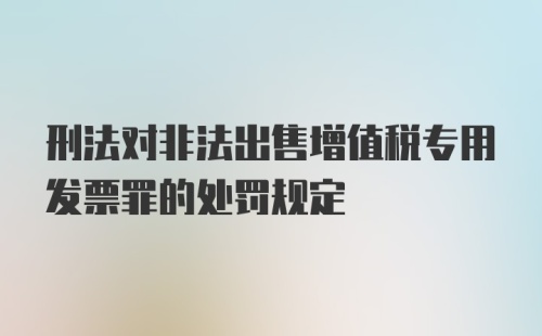 刑法对非法出售增值税专用发票罪的处罚规定