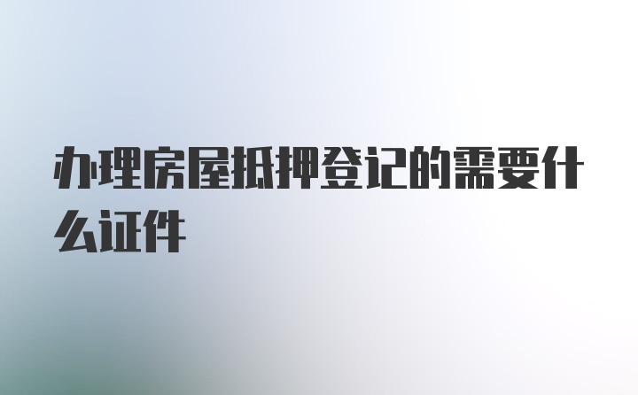 办理房屋抵押登记的需要什么证件