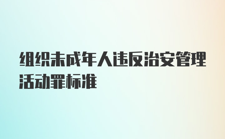 组织未成年人违反治安管理活动罪标准