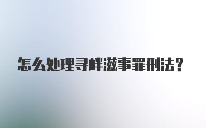 怎么处理寻衅滋事罪刑法？